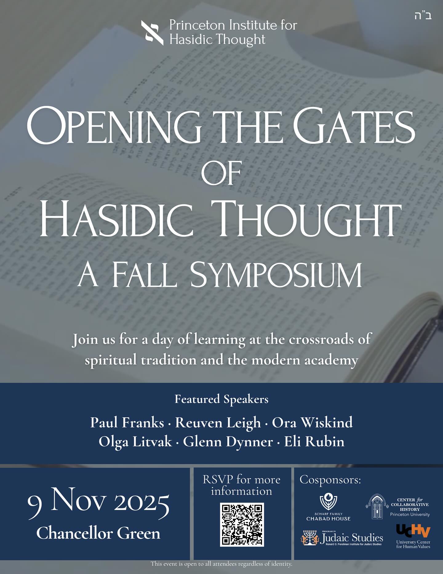 We are proud to invite you to a day of learning and conversation THIS SUNDAY, November 9th, at the Princeton Institute for Hasidic Thought’s Fall Symposium, Opening the Gates of Hasidic Thought.
The interdisciplinary symposium will explore how Hasidic ideas can shed light on modern questions of meaning, knowledge, and intellectual inquiry within the academy and beyond.
Highlights:
• 10:30 AM — “The Spiritual World of Hasidism: A Historical and Intellectual Overview” featuring Prof. Glenn Dynner (University of Virginia) and Dr. Eli Rubin (Chabad.org)
• 12:00 PM — “God’s Psychology, Man’s Theology: A Public Chavruta (Text Study) on Kabbalah and Hasidism” featuring Prof. Paul Franks (Yale University) and Rabbi Dr. Reuven Leigh (Cambridge University)
• 2:15 PM — “To Render an Inner World: The Responsibilities of Translation in Hasidic Texts” featuring Prof. Olga Litvak (Cornell University) and Prof. Ora Wiskind (Michlalah College)